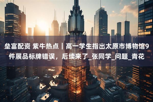 垒富配资 紫牛热点｜高一学生指出太原市博物馆9件展品标牌错误，后续来了_张同学_问题_青花