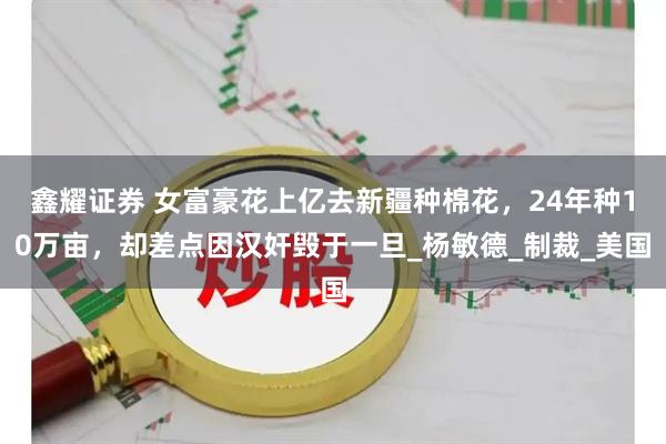 鑫耀证券 女富豪花上亿去新疆种棉花，24年种10万亩，却差点因汉奸毁于一旦_杨敏德_制裁_美国