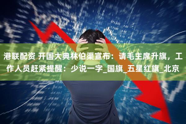 港联配资 开国大典林伯渠宣布：请毛主席升旗，工作人员赶紧提醒：少说一字_国旗_五星红旗_北京