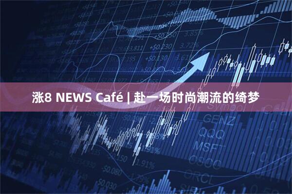 涨8 NEWS Café | 赴一场时尚潮流的绮梦