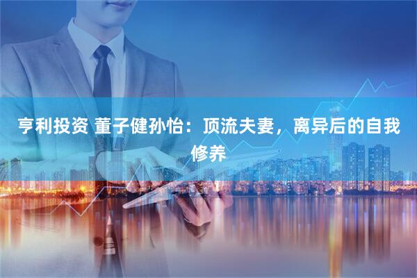 亨利投资 董子健孙怡：顶流夫妻，离异后的自我修养