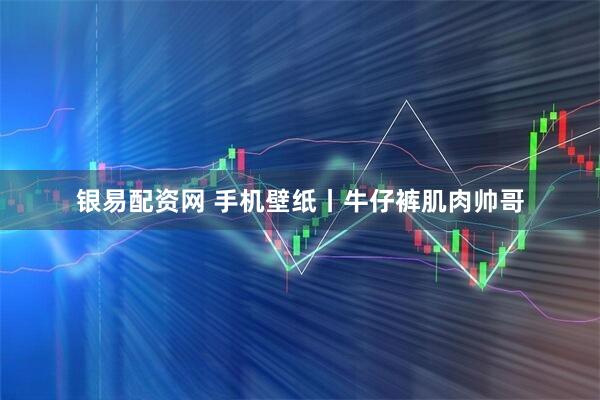银易配资网 手机壁纸丨牛仔裤肌肉帅哥