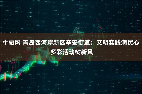 牛融网 青岛西海岸新区辛安街道：文明实践润民心 多彩活动树新风
