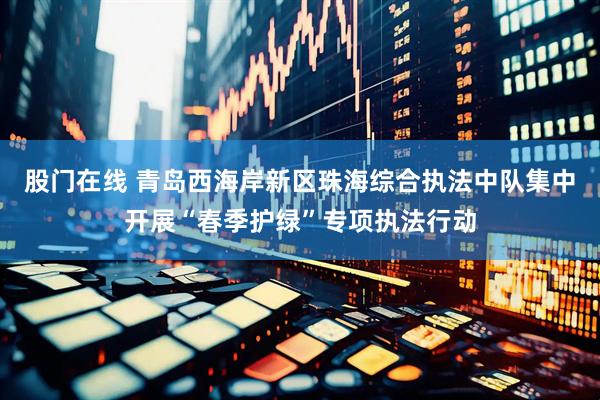 股门在线 青岛西海岸新区珠海综合执法中队集中开展“春季护绿”专项执法行动