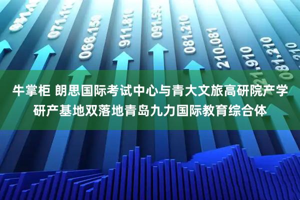 牛掌柜 朗思国际考试中心与青大文旅高研院产学研产基地双落地青岛九力国际教育综合体