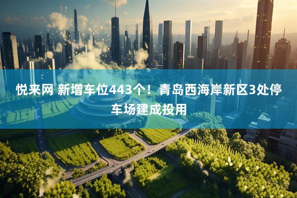 悦来网 新增车位443个！青岛西海岸新区3处停车场建成投用