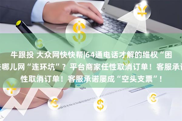 牛跟投 大众网快快帮|64通电话才解的维权“困局”：消费者遭遇去哪儿网“连环坑”？平台商家任性取消订单！客服承诺屡成“空头支票”!