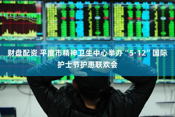 财盘配资 平度市精神卫生中心举办“5·12”国际护士节护患联欢会