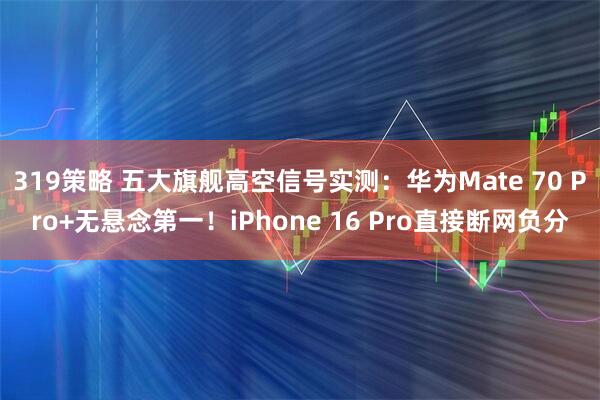 319策略 五大旗舰高空信号实测：华为Mate 70 Pro+无悬念第一！iPhone 16 Pro直接断网负分