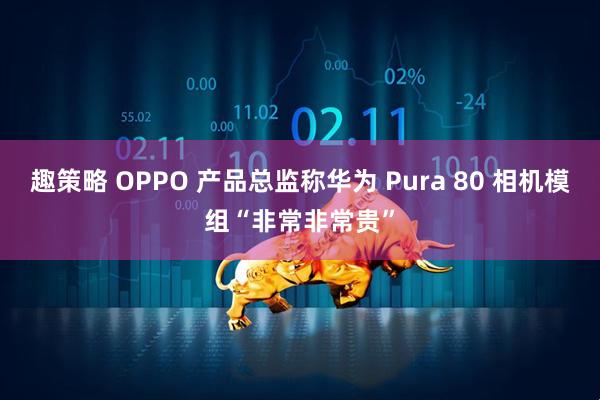 趣策略 OPPO 产品总监称华为 Pura 80 相机模组“非常非常贵”