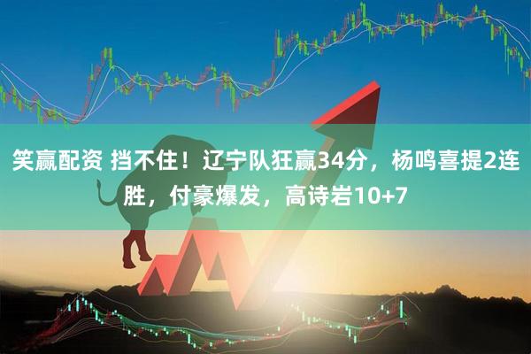 笑赢配资 挡不住！辽宁队狂赢34分，杨鸣喜提2连胜，付豪爆发，高诗岩10+7