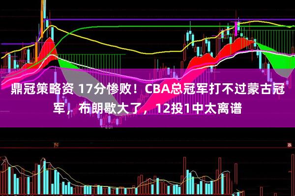 鼎冠策略资 17分惨败！CBA总冠军打不过蒙古冠军，布朗歇大了，12投1中太离谱