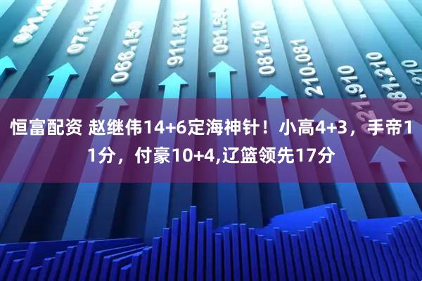 恒富配资 赵继伟14+6定海神针！小高4+3，手帝11分，付豪10+4,辽篮领先17分