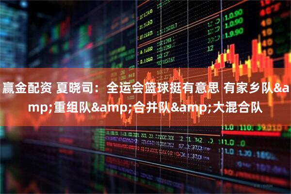 赢金配资 夏晓司：全运会篮球挺有意思 有家乡队&重组队&合并队&大混合队