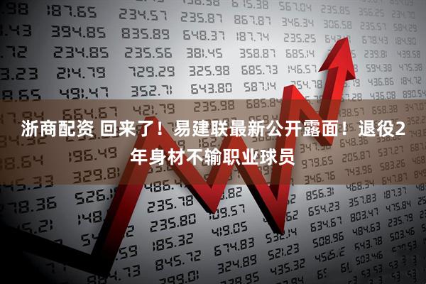 浙商配资 回来了！易建联最新公开露面！退役2年身材不输职业球员