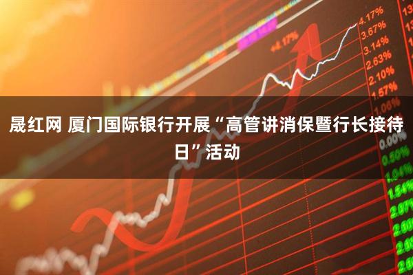 晟红网 厦门国际银行开展“高管讲消保暨行长接待日”活动
