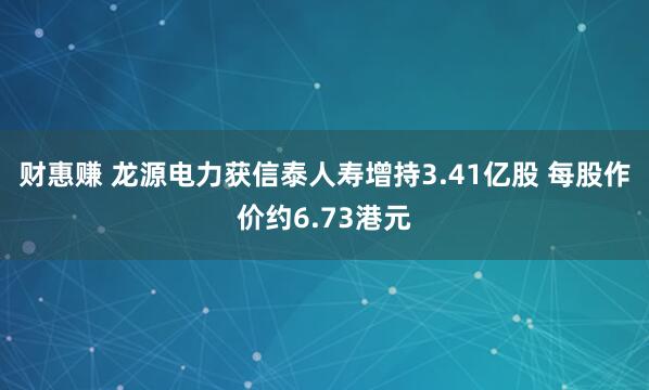 财惠赚 龙源电力获信泰人寿增持3.41亿股 每股作价约6.73港元