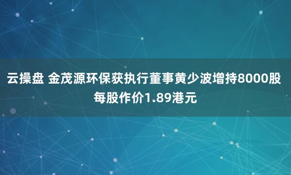 云操盘 金茂源环保获执行董事黄少波增持8000股 每股作价1.89港元