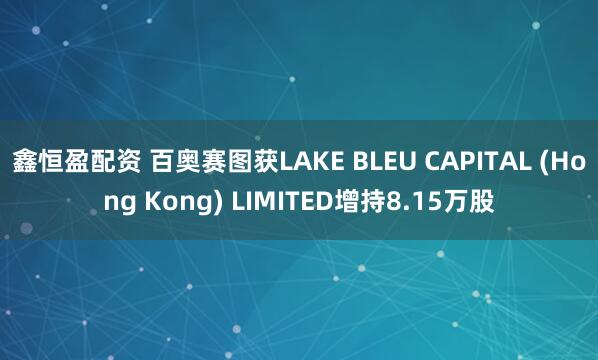鑫恒盈配资 百奥赛图获LAKE BLEU CAPITAL (Hong Kong) LIMITED增持8.15万股