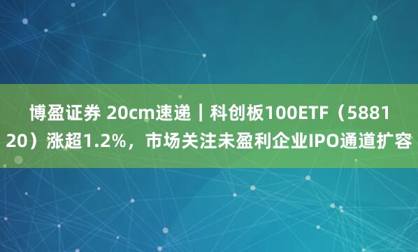 博盈证券 20cm速递｜科创板100ETF（588120）涨超1.2%，市场关注未盈利企业IPO通道扩容