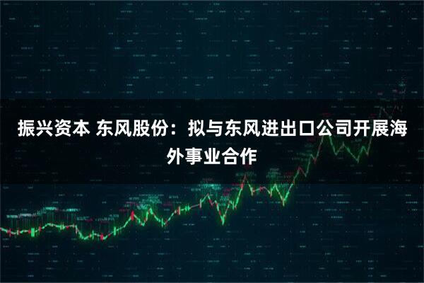 振兴资本 东风股份：拟与东风进出口公司开展海外事业合作