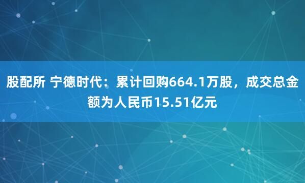 股配所 宁德时代：累计回购664.1万股，成交总金额为人民币15.51亿元