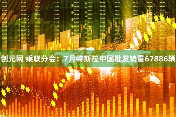 创元网 乘联分会：7月特斯拉中国批发销量67886辆