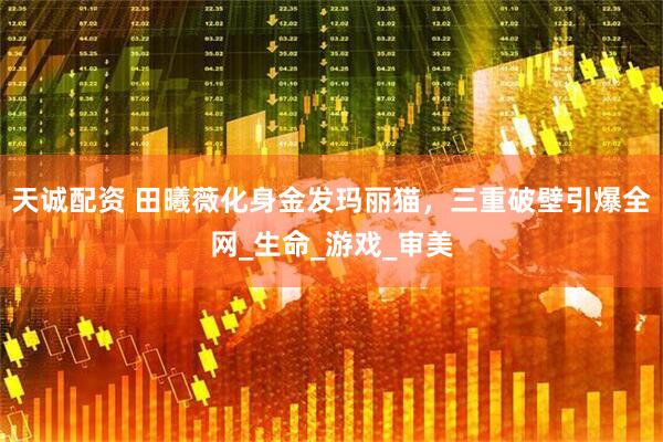 天诚配资 田曦薇化身金发玛丽猫，三重破壁引爆全网_生命_游戏_审美
