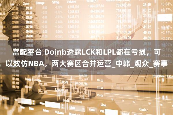 富配平台 Doinb透露LCK和LPL都在亏损，可以效仿NBA，两大赛区合并运营_中韩_观众_赛事