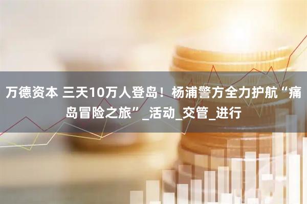 万德资本 三天10万人登岛！杨浦警方全力护航“痛岛冒险之旅”_活动_交管_进行