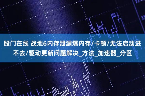 股门在线 战地6内存泄漏爆内存/卡顿/无法启动进不去/驱动更新问题解决_方法_加速器_分区