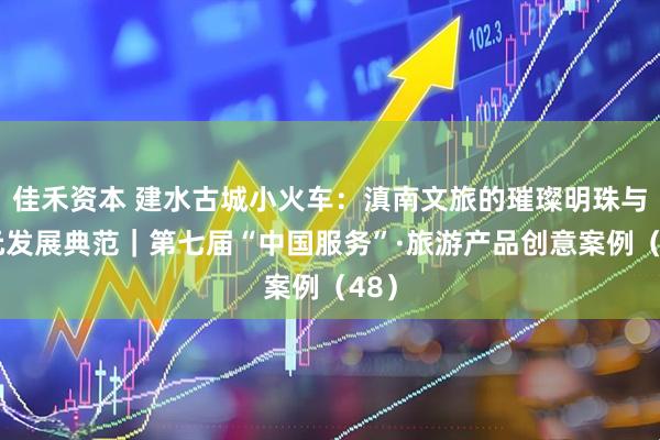 佳禾资本 建水古城小火车：滇南文旅的璀璨明珠与多元发展典范｜第七届“中国服务”·旅游产品创意案例（48）