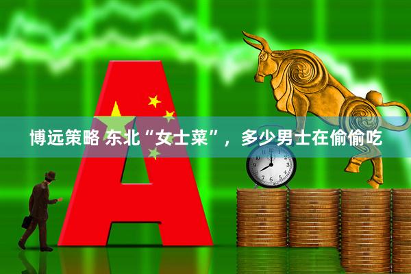 博远策略 东北“女士菜”，多少男士在偷偷吃