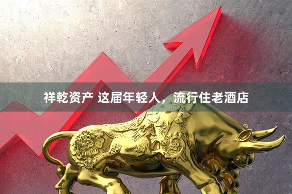 祥乾资产 这届年轻人，流行住老酒店