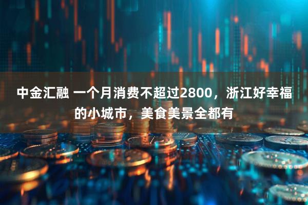 中金汇融 一个月消费不超过2800，浙江好幸福的小城市，美食美景全都有
