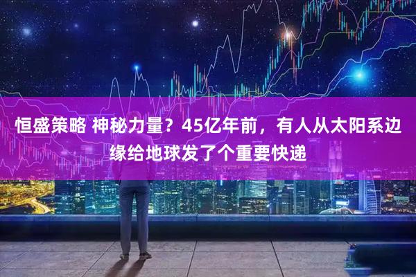 恒盛策略 神秘力量？45亿年前，有人从太阳系边缘给地球发了个重要快递