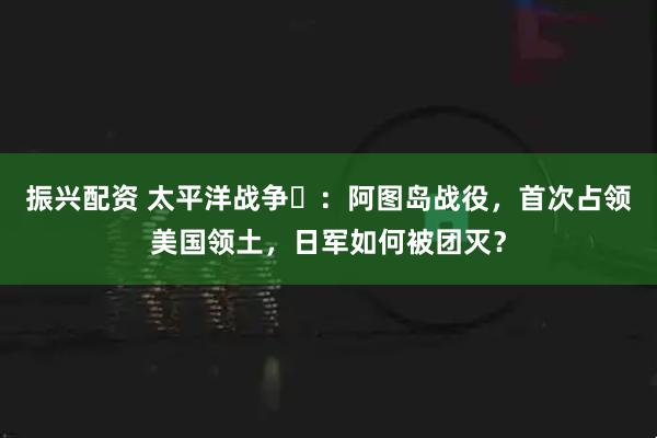振兴配资 太平洋战争⑬：阿图岛战役，首次占领美国领土，日军如何被团灭？