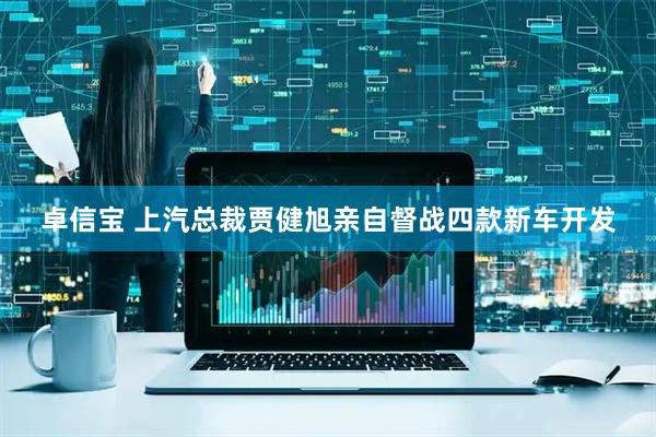 卓信宝 上汽总裁贾健旭亲自督战四款新车开发