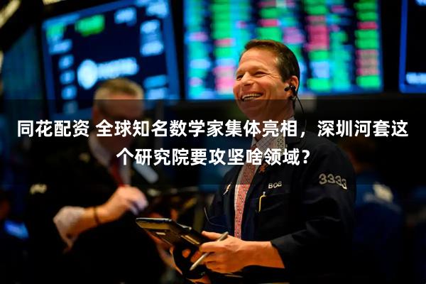 同花配资 全球知名数学家集体亮相，深圳河套这个研究院要攻坚啥领域？