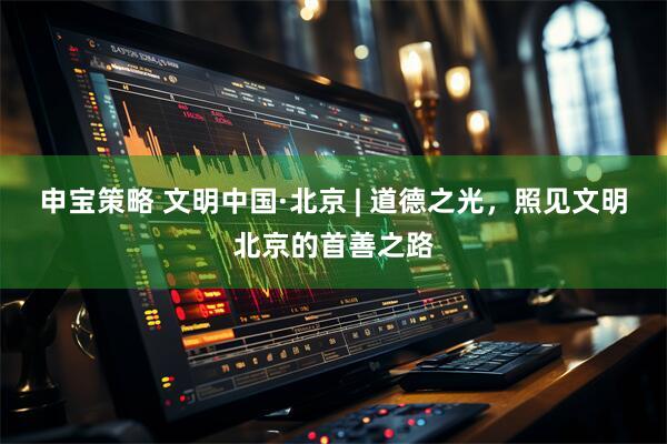 申宝策略 文明中国·北京 | 道德之光，照见文明北京的首善之路