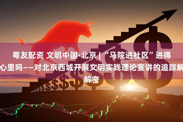 粤友配资 文明中国·北京 | “马院进社区”进得到心里吗——对北京西城开展文明实践理论宣讲的追踪解密