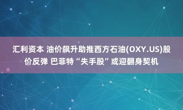 汇利资本 油价飙升助推西方石油(OXY.US)股价反弹 巴菲特“失手股”或迎翻身契机