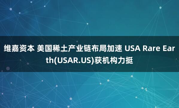 维嘉资本 美国稀土产业链布局加速 USA Rare Earth(USAR.US)获机构力挺