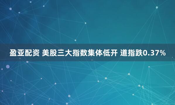 盈亚配资 美股三大指数集体低开 道指跌0.37%