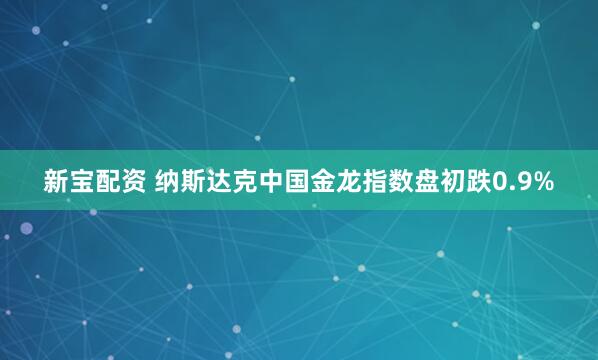 新宝配资 纳斯达克中国金龙指数盘初跌0.9%