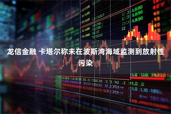 龙信金融 卡塔尔称未在波斯湾海域监测到放射性污染