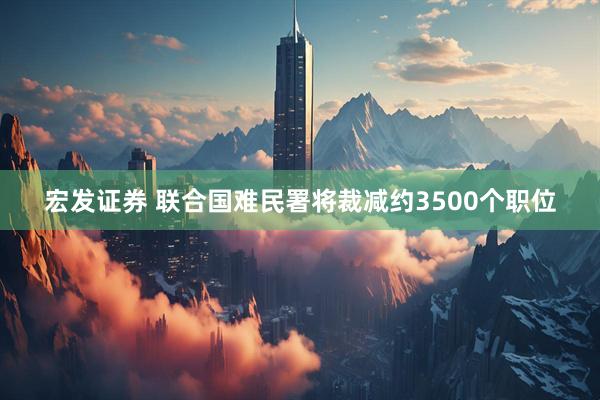 宏发证券 联合国难民署将裁减约3500个职位