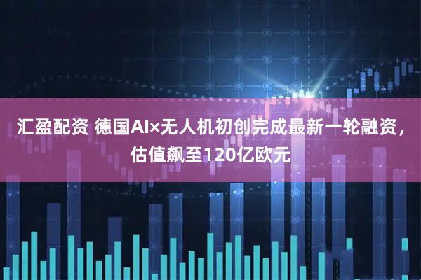 汇盈配资 德国AI×无人机初创完成最新一轮融资，估值飙至120亿欧元