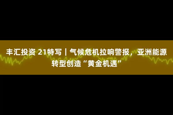 丰汇投资 21特写|气候危机拉响警报,亚洲能源转型创造“黄金机遇”