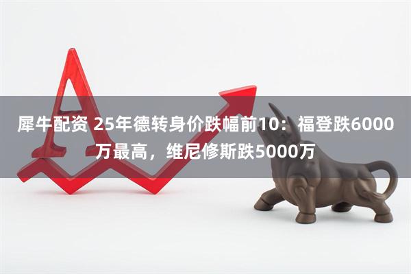 犀牛配资 25年德转身价跌幅前10：福登跌6000万最高，维尼修斯跌5000万